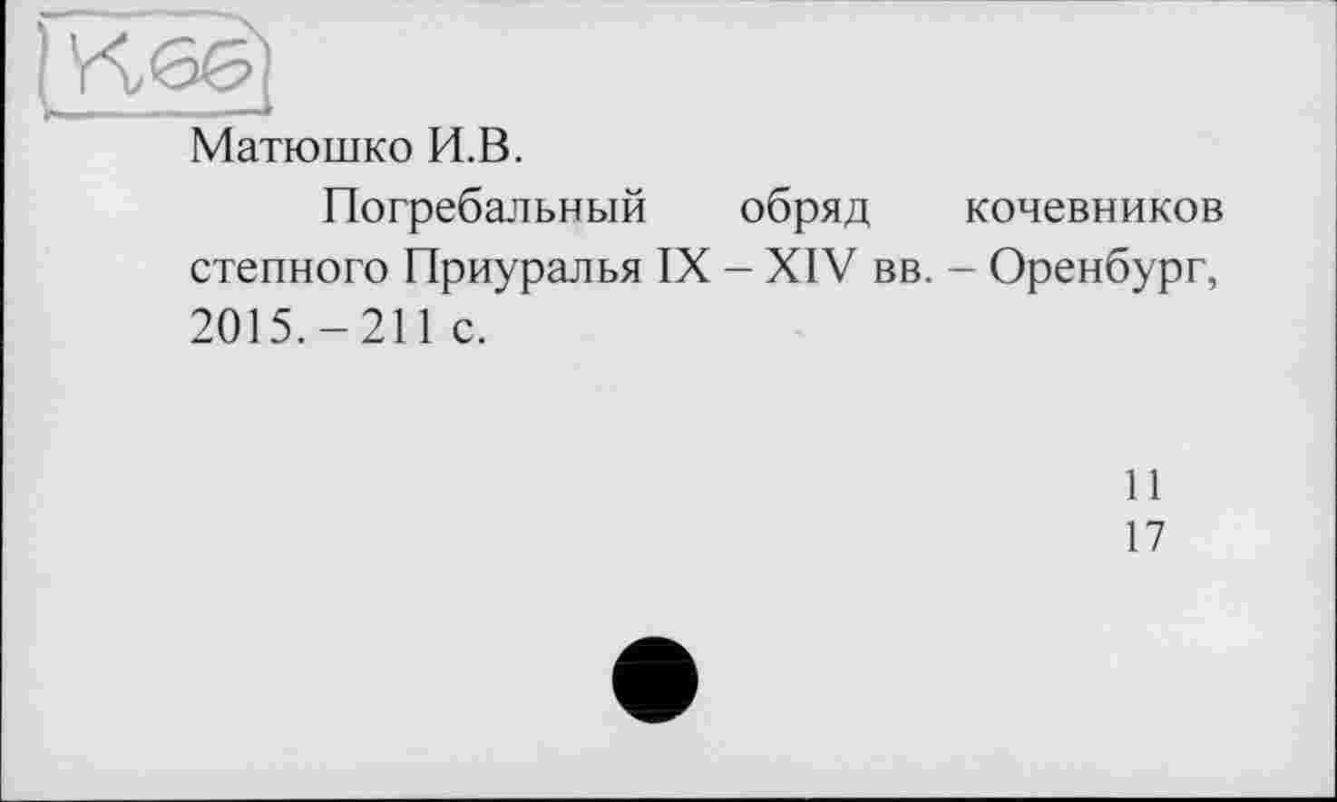 ﻿Матюшко И.В.
Погребальный обряд кочевников степного Приуралья IX - XIV вв. - Оренбург, 2015.-211 с.
11
17